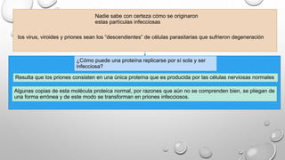 Nadie sabe con certeza cómo se originaron 
estas partículas infecciosas 
los virus, viroides y priones sean los “descendientes” de células parasitarias que sufrieron degeneración 
¿Cómo puede una proteína replicarse por sí sola y ser 
infecciosa? 
Resulta que los priones consisten en una única proteína que es producida por las células nerviosas normales 
Algunas copias de esta molécula proteica normal, por razones que aún no se comprenden bien, se pliegan de 
una forma errónea y de este modo se transforman en priones infecciosos. 
 