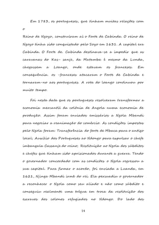 14
Em 1783, os portugueses, que tinham muitas relações com
o
Reino de Ngoyo, construíram aí o Forte de Cabinda. O reino de
Ngoyo tinha sido conquistado pelo Soyo em 1631. A capital era
Cabinda. O Forte de. Cabinda destinava-se a impedir que as
caravanas do Kas- sanje, da Matamba é mesmo da Lunda,
chegassem a Loango, onde estavam os franceses. Em
consequência. os -franceses atacaram o Forte de Cabinda e
tornaram-no aos portugueses. A rota do loango continuou por
muito tempo.
Foi nesta data que os portugueses resolveram transformar a
economia mercantil da colónia de Angola numa economia de
produção. Assim foram enviados emissários a Ngola Mbandi
para negociar a reanimação do comércio. As condições impostas
pelo Ngola foram: Transferência do forte de Mbaca para o antigo
local; Auxílio dos Portugueses ao Ndongo para expulsar o chefe
imbangala Cassanje do reino; Restituição ao Ngola dos súbditos
e chefes que tinham sido aprisionados durante a guerra. Tendo
o governador concordado com as condicões o Ngola regressou a
sua capital. Para firmar o acordo, foi enviada a Luanda, em
1621, Njinga Mbandi irmã do rei. Ela persuadiu o governador
a reconhecer o Ngola como seu aliado e não como súbdito e
conseguiu realmente uma trégua em troca da restituição dos
escravos dos colonos refugiados no Ndongo. Do lado dos
 