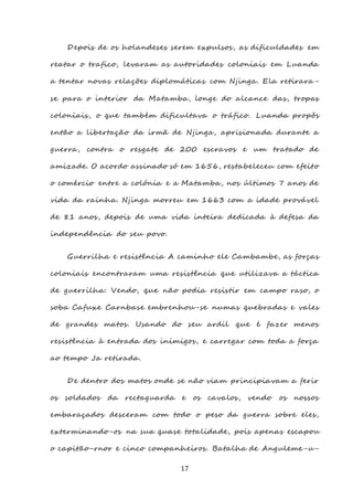 17
Depois de os holandeses serem expulsos, as dificuldades em
reatar o trafico, levaram as autoridades coloniais em Luanda
a tentar novas relações diplomáticas com Njinga. Ela retirara -
se para o interior da Matamba, longe do alcance das, tropas
coloniais, o que também dificultava o tráfico. Luanda propôs
então a libertação da irmã de Njinga, aprisionada durante a
guerra, contra o resgate de 200 escravos e um tratado de
amizade. O acordo assinado só em 1656, restabeleceu com efeito
o comércio entre a colónia e a Matamba, nos últimos 7 anos de
vida da rainha. Njinga morreu em 1663 com a idade provável
de 81 anos, depois de uma vida inteira dedicada à defesa da
independência do seu povo.
Guerrilha e resistência A caminho ele Cambambe, as forças
coloniais encontraram uma resistência que utilizava a táctica
de guerrilha: Vendo, que não podia resistir em campo raso, o
soba Cafuxe Carnbase embrenhou-se numas quebradas e vales
de grandes matos. Usando do seu ardil que é fazer menos
resistência à entrada dos inimigos, e carregar com toda a força
ao tempo Ja retirada.
De dentro dos matos onde se não viam principiavam a ferir
os soldados da rectaguarda e os cavalos, vendo os nossos
embaraçados desceram com todo o peso da guerra sobre eles,
exterminando-os na sua quase totalidade, pois apenas escapou
o capitão-rnor e cinco companheiros. Batalha de Anguleme-u-
 