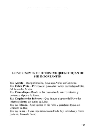 $                                       5             M
                             !               ;

Exu Angola – Que pertenece al povo das Almas do Cativeiro.
Exu Cobra Preta – Pertenece al povo das Cobras que trabaja dentro
del Reino das M atas.
Exu Come-Fogo – Ronda en las cercanías de los crematorios y
pertenece al povo do forno.
Exu Coquinho dos Infernos – Que integra el grupo del Povo dos
Infernos (dentro del Reino da Lira)
Exu da Estrada – Que trabaja en las rutas y carreteras (povo do
Cruzeiro da Rúa)
Exu da Lama – Tiene incumbencia en donde hay incendios y forma
parte del Povo do Forno.



                                                              132
 