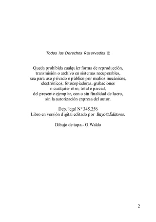 Queda prohibida cualquier forma de reproducción,
   transmisión o archivo en sistemas recuperables,
sea para uso privado o público por medios mecánicos,
       electrónicos, fotocopiadoras, grabaciones
             o cualquier otro, total o parcial,
  del presente ejemplar, con o sin finalidad de lucro,
          sin la autorización expresa del autor.

               Dep. legal N º 345.256
Libro en versión digital editado por Bayo Editores.

             Dibujo de tapa.- O.Waldo




                                                         2
 