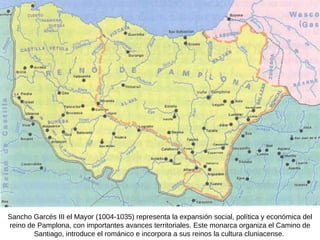 Sancho Garcés III el Mayor (1004-1035) representa la expansión social, política y económica del reino de Pamplona, con importantes avances territoriales. Este monarca organiza el Camino de Santiago, introduce el románico e incorpora a sus reinos la cultura cluniacense.  