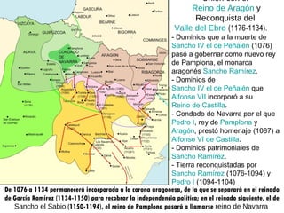 Unión con el  Reino de Aragón  y Reconquista del  Valle del Ebro   (1176-1134).         - Dominios que a la muerte de  Sancho IV el de Peñalén  (1076) pasó a gobernar como nuevo rey de Pamplona, el monarca aragonés  Sancho Ramírez .       - Dominios de  Sancho IV el de Peñalén  que  Alfonso VII  incorporó a su  Reino de Castilla .        - Condado de Navarra por el que  Pedro I , rey de  Pamplona  y  Aragón , prestó homenaje (1087) a  Alfonso VI de Castilla .        - Dominios patrimoniales de  Sancho Ramírez .        - Tierra reconquistadas por  Sancho Ramírez  (1076-1094) y  Pedro I  (1094-1104)  De 1076 a 1134 permanecerá incorporada a la corona aragonesa, de la que se separará en el reinado de García Ramírez (1134-1150) para recobrar la independencia política; en el reinado siguiente, el de  Sancho el Sabio  (1150-1194), el reino de Pamplona pasará a llamarse  reino de Navarra   