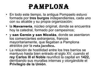 Pamplona En todo este tiempo, la antigua Pompaelo estuvo formada por  tres burgos  independientes, cada uno con su alcalde y su propia organización:  la  Navarrería , núcleo original, donde se encuentra hoy la catedral, formado por campesinos;  y  san Cernín y san Nicolás , donde se asentaron los comerciantes extranjeros, francos mayoritariamente, que llegaban a Pamplona atraídos por la  ruta jacobea.  La relación de hostilidad entre los tres barrios se mantuvo hasta bien entrado el siglo XV, cuando el  rey Carlos III el Noble  reunificó la capital en  1422,  derribando sus murallas internas y otorgándole el  Privilegio de la Unión .  