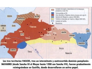 Los tres territorios VASCOS, tras un intermitente y controvertido dominio pamplonés-NAVARRO (desde Sancho III el Mayor hasta 1200 con Sancho VII), fueron gradualmente reintegrándose en Castilla, donde desarrollaron un activo papel.  