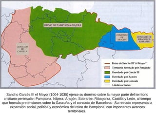 Sancho Garcés III el Mayor (1004-1035) ejerce su dominio sobre la mayor parte del territorio cristiano peninsular: Pamplona, Nájera, Aragón, Sobrarbe, Ribagorza, Castilla y León, al tiempo que formula pretensiones sobre la Gascuña y el condado de Barcelona.  Su reinado representa la expansión social, política y económica del reino de Pamplona, con importantes avances territoriales.  
