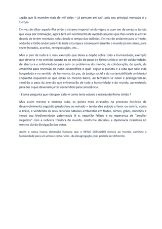 Japão que lá mantém mais de mil delas – já pensam em sair, pois seu principal mercado é a
Europa.
Em vez de olhar aquela ilha onde o sistema imperial ainda vigora e quer ver de perto, o turista
que viaja por motivação, agora terá um sentimento de aversão aqueles que lhes viram as costas
depois de terem montado nelas desde o tempo das colônias. Em vez de andarem para a frente,
andarão e farão andar para trás toda a Europa e consequentemente o mundo já em crises, para
rever tratados, acordos, renegociações, etc...
Mas o pior de tudo é o mau exemplo que deixa e depõe sobre toda a humanidade; exemplo
que deveria ir no sentido oposto ao da decisão do povo do Reino Unido e ser de solidariedade,
de abertura e solidariedade para com os problemas do mundo; de colaboração, de ajuda, de
empenho para reversão do rumo catastrófico o qual segue o planeta e a vida que nele está
hospedada e no sentido da harmonia, da paz, da justiça social e da sustentabilidade ambiental
Enquanto esquecem-se que estão no mesmo barco, ao tentarem-se isolar e protegerem-se,
sentirão o peso da aversão que enfrentarão de toda a humanidade e do mundo, aprendendo
pela dor o que deveriam já ter apreendido pela consciência.
- E uma pergunta que não quer calar é como teria votado a realeza do Reino Unido ?
Mas assim mesmo e embora tudo, os países mais atrasados no processo histórico de
desenvolvimento seguirão prestativos ao reinado – tendo eles votado a favor ou contra, como
o Brasil, e vendendo os seus recursos naturais embutidos em frutas, carnes, grãos, minérios e
tendo sua biodiversidade patenteada lá e, seguirão felizes e na esperança de “ampliar
negócios” com a nobreza traidora do mundo, conforme declarou a diplomacia brasileira no
mesmo dia da divulgação dos votos.
Assim e nessa insana dimensão humana que o REINO DESUNIDO mostra ao mundo, caminha a
humanidade para um único e certo rumo - da desagregação, mas poderia ser diferente.
 