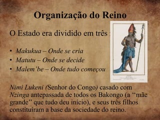 Organização do Reino
O Estado era dividido em três regiões :

• Makukua – Onde se cria
• Matutu – Onde se decide
• Malem’be – Onde tudo começou

Nimi Lukeni (Senhor do Congo) casado com
Nzinga antepassada de todos os Bakongo (a ‘‘mãe
grande’’ que tudo deu início), e seus três filhos
constituíram a base da sociedade do reino.
 
