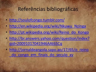 Referências bibliográficas
• http://soulofcongo.tumblr.com/
• http://en.wikipedia.org/wiki/Nkuwu_Nzinga
• http://pt.wikipedia.org/wiki/Reino_do_Kongo
• http://br.answers.yahoo.com/question/index?
  qid=20091017041946AAt6SCq
• http://jornaldeangola.sapo.ao/17/65/o_reino
  _do_congo_em_finais_do_seculo_xv
 