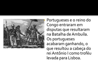  Portugueses e o reino do
Congo entraram em
disputas que resultaram
na Batalha deAmbuíla.
Os portugueses
acabaram ganhando, o
que resultou a cabeça do
rei Antônio I como troféu
levada para Lisboa.
 
