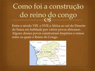 
 Entre o século VIII e XVII a África ao sul do Deserto
do Saara era habitada por vários povos africanos.
Alguns desses povos construíram Impérios e reinos
entre os quais o Reino do Congo.
Como foi a construção
do reino do congo
 