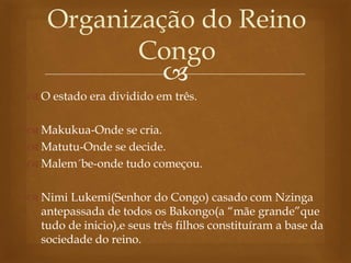 
Organização do Reino
Congo
 O estado era dividido em três.
 Makukua-Onde se cria.
 Matutu-Onde se decide.
 Malem´be-onde tudo começou.
 Nimi Lukemi(Senhor do Congo) casado com Nzinga
antepassada de todos os Bakongo(a “mãe grande”que
tudo de inicio),e seus três filhos constituíram a base da
sociedade do reino.
 