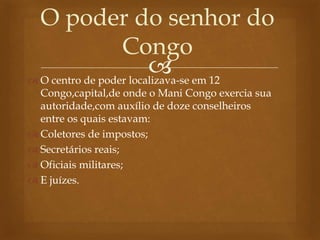 
O poder do senhor do
Congo
 O centro de poder localizava-se em 12
Congo,capital,de onde o Mani Congo exercia sua
autoridade,com auxílio de doze conselheiros
entre os quais estavam:
 Coletores de impostos;
 Secretários reais;
 Oficiais militares;
 E juízes.
 