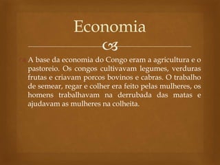 
 A base da economia do Congo eram a agricultura e o
pastoreio. Os congos cultivavam legumes, verduras
frutas e criavam porcos bovinos e cabras. O trabalho
de semear, regar e colher era feito pelas mulheres, os
homens trabalhavam na derrubada das matas e
ajudavam as mulheres na colheita.
Economia
 
