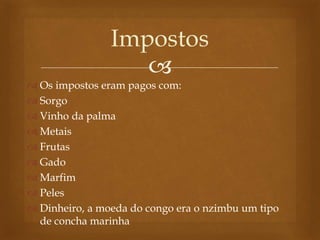 
 Os impostos eram pagos com:
 Sorgo
 Vinho da palma
 Metais
 Frutas
 Gado
 Marfim
 Peles
 Dinheiro, a moeda do congo era o nzimbu um tipo
de concha marinha
Impostos
 