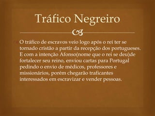
 O tráfico de escravos veio logo após o rei ter se
tornado cristão a partir da recepção dos portugueses.
E com a intenção Afonso(nome que o rei se deu)de
fortalecer seu reino, enviou cartas para Portugal
pedindo o envio de médicos, professores e
missionários, porém chegarão traficantes
interessados em escravizar e vender pessoas.
Tráfico Negreiro
 