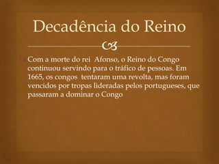 
 Com a morte do rei Afonso, o Reino do Congo
continuou servindo para o tráfico de pessoas. Em
1665, os congos tentaram uma revolta, mas foram
vencidos por tropas lideradas pelos portugueses, que
passaram a dominar o Congo
Decadência do Reino
 