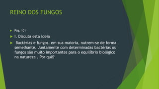 REINO DOS FUNGOS
 Pág. 101
 I. Discuta esta ideia
 Bactérias e fungos, em sua maioria, nutrem-se de forma
semelhante. Juntamente com determinadas bactérias os
fungos são muito importantes para o equilíbrio biológico
na natureza . Por quê?
 
