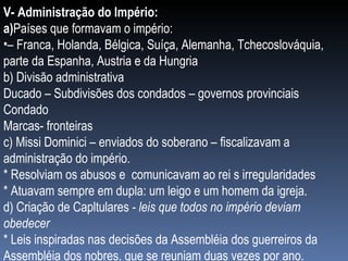 V- Administração do Império: a) Países que formavam o império: –  Franca, Holanda, Bélgica, Suíça, Alemanha, Tchecoslováquia, parte da Espanha, Austria e da Hungria b) Divisão administrativa Ducado – Subdivisões dos condados – governos provinciais Condado Marcas- fronteiras c) Missi Dominici – enviados do soberano – fiscalizavam a administração do império. * Resolviam os abusos e  comunicavam ao rei s irregularidades * Atuavam sempre em dupla: um leigo e um homem da igreja. d) Criação de Capltulares  - leis que todos no império deviam obedecer * Leis inspiradas nas decisões da Assembléia dos guerreiros da Assembléia dos nobres, que se reuniam duas vezes por ano. 