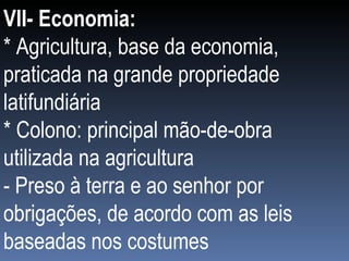 VII- Economia: * Agricultura, base da economia, praticada na grande propriedade latifundiária * Colono: principal mão-de-obra utilizada na agricultura  - Preso à terra e ao senhor por obrigações, de acordo com as leis baseadas nos costumes 
