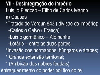 VIII- Desintegração do império Luis, o Piedoso – Filho de Carlos Magno a) Causas *Tratado de Verdun 843 ( divisão do Império): -Carlos o Calvo ( França) -Luis o germânico – Alemanha  -Lotário – entre as duas partes *Invasão dos normandos, húngaros e árabes; * Grande extensão territorial; * (Ambição dos nobres feudais) enfraquecimento do poder político do rei. 