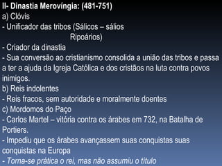 II- Dinastia Merovíngia: (481-751) a) Clóvis - Unificador das tribos (Sálicos – sálios   Ripoários) - Criador da dinastia  - Sua conversão ao cristianismo consolida a união das tribos e passa a ter a ajuda da Igreja Católica e dos cristãos na luta contra povos inimigos. b) Reis indolentes - Reis fracos, sem autoridade e moralmente doentes c) Mordomos do Paço  - Carlos Martel – vitória contra os árabes em 732, na Batalha de Portiers. - Impediu que os árabes avançassem suas conquistas suas conquistas na Europa - Torna-se prática o rei, mas não assumiu o título 
