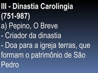 III - Dinastia Carolíngia (751-987) a) Pepino, O Breve - Criador da dinastia - Doa para a igreja terras, que formam o patrimônio de São Pedro 