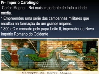 IV- Império Carolíngio Carlos Magno – Rei mais importante de toda a idade média. * Empreendeu uma série das campanhas militares que resultou na formação de um grande império. * 800 dC é coroado pelo papa Leão II, imperador do Novo Império Romano do Ocidente 