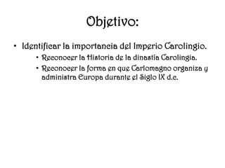 Objetivo:Identificar la importancia del Imperio Carolingio.Reconocer la Historia de la dinastía Carolingia.Reconocer la forma en que Carlomagno organiza y administra Europa durante el Siglo IX d.c.
