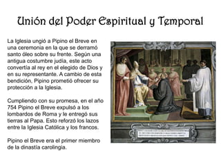 Unión del Poder Espiritual y TemporalLa Iglesia ungió a Pipino el Breve en una ceremonia en la que se derramó santo óleo sobre su frente. Según una antigua costumbre judía, este acto convertía al rey en el elegido de Dios y en su representante. A cambio de esta bendición, Pipino prometió ofrecer su protección a la Iglesia.Cumpliendo con su promesa, en el año 754 Pipino el Breve expulsó a los lombardos de Roma y le entregó sus tierras al Papa. Esto reforzó los lazos entre la Iglesia Católica y los francos.Pipino el Breve era el primer miembro de la dinastía carolingia.