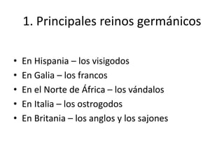 1. Principales reinos germánicos
• En Hispania – los visigodos
• En Galia – los francos
• En el Norte de África – los vándalos
• En Italia – los ostrogodos
• En Britania – los anglos y los sajones