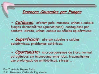 -  Cutâneas :  afetam pele, mucosas, unhas e cabelo; fungos dermatófitos (queratinase); contagiosas por contato: direto, unhas, cabelo ou células epidérmicas; -  Superficiais :  afetam cabelos e células epidérmicas; problemas estéticos; -  Oportunista :  microorganismos da flora normal; patogênicos em imunocomprometidos, traumatismos, uso prolongado de antibióticos, stress ... Doenças Causadas por Fungos 