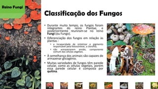 Classificação dos Fungos
• Durante muito tempo, os fungos foram
integrantes do reino Plantae, e
posteriormente reuniram-se no reino
Fungi (ou Fungo).
• Diferenciação dos fungos em relação às
plantas :
• a incapacidade de sintetizar o pigmento
responsável pela fotossíntese, a clorofila;
• não armazenarem amido, componente
comum das células vegetais.
• À semelhança dos animais são capazes de
armazenar glicogénio.
• Muitas variedades de fungos têm parede
celular, como as células vegetais, porém
essa parede celular é composta por
quitina.
Reino Fungi
 