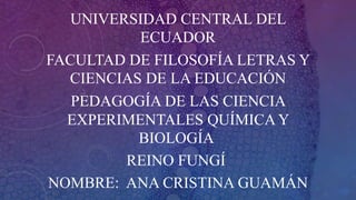 UNIVERSIDAD CENTRAL DEL
ECUADOR
FACULTAD DE FILOSOFÍA LETRAS Y
CIENCIAS DE LA EDUCACIÓN
PEDAGOGÍA DE LAS CIENCIA
EXPERIMENTALES QUÍMICA Y
BIOLOGÍA
REINO FUNGÍ
NOMBRE: ANA CRISTINA GUAMÁN
 