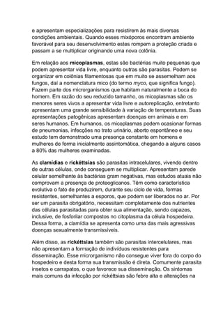 e apresentam especializações para resistirem às mais diversas
condições ambientais. Quando esses mixóporos encontram ambiente
favorável para seu desenvolvimento estes rompem a proteção criada e
passam a se multiplicar originando uma nova colônia.
Em relação aos micoplasmas, estas são bactérias muito pequenas que
podem apresentar vida livre, enquanto outras são parasitas. Podem se
organizar em colônias filamentosas que em muito se assemelham aos
fungos, daí a nomenclatura mico (do termo myco, que significa fungo).
Fazem parte dos microrganismos que habitam naturalmente a boca do
homem. Em razão do seu reduzido tamanho, os micoplasmas são os
menores seres vivos a apresentar vida livre e autoreplicação, entretanto
apresentam uma grande sensibilidade à variação de temperaturas. Suas
apresentações patogênicas apresentam doenças em animais e em
seres humanos. Em humanos, os micoplasmas podem ocasionar formas
de pneumonias, infecções no trato urinário, aborto espontâneo e seu
estudo tem demonstrado uma presença constante em homens e
mulheres de forma inicialmente assintomática, chegando a alguns casos
a 80% das mulheres examinadas.
As clamídias e rickéttsias são parasitas intracelulares, vivendo dentro
de outras células, onde conseguem se multiplicar. Apresentam parede
celular semelhante às bactérias gram negativas, mas estudos atuais não
comprovam a presença de proteoglicanos. Têm como característica
evolutiva o fato de produzirem, durante seu ciclo de vida, formas
resistentes, semelhantes a esporos, que podem ser liberados no ar. Por
ser um parasita obrigatório, necessitam completamente dos nutrientes
das células parasitadas para obter sua alimentação, sendo capazes,
inclusive, de fosforilar compostos no citoplasma da célula hospedeira.
Dessa forma, a clamídia se apresenta como uma das mais agressivas
doenças sexualmente transmissíveis.
Além disso, as rickéttsias também são parasitas intercelulares, mas
não apresentam a formação de indivíduos resistentes para
disseminação. Esse microrganismo não consegue viver fora do corpo do
hospedeiro e desta forma sua transmissão é direta. Comumente parasita
insetos e carrapatos, o que favorece sua disseminação. Os sintomas
mais comuns da infecção por rickéttsias são febre alta e alterações na

 