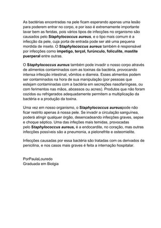 As bactérias encontradas na pele ficam esperando apenas uma lesão
para poderem entrar no corpo, e por isso é extremamente importante
lavar bem as feridas, pois vários tipos de infecções no organismo são
causados pelo Staphylococcus aureus, e o tipo mais comum é a
infecção da pele, cuja porta de entrada pode ser até uma pequena
mordida de inseto. O Staphylococcus aureus também é responsável
por infecções como impetigo, terçol, furúnculo, foliculite, mastite
puerperal entre outras.
O Staphylococcus aureus também pode invadir o nosso corpo através
de alimentos contaminados com as toxinas da bactéria, provocando
intensa infecção intestinal, vômitos e diarreia. Esses alimentos podem
ser contaminados na hora de sua manipulação (por pessoas que
estejam contaminadas com a bactéria em secreções nasofaríngeas, ou
com ferimentos nas mãos, abcessos ou acnes). Produtos que não foram
cozidos ou refrigerados adequadamente permitem a multiplicação da
bactéria e a produção da toxina.
Uma vez em nosso organismo, o Staphylococcus aureuspode não
ficar restrito apenas à nossa pele. Se invadir a circulação sanguínea,
poderá atingir qualquer órgão, desencadeando infecções graves, sepse
e choque séptico. Uma das infeções mais temidas, provocadas
pelo Staphylococcus aureus, é a endocardite, no coração, mas outras
infecções possíveis são a pneumonia, a pielonefrite e osteomielite.
Infecções causadas por essa bactéria são tratadas com os derivados de
penicilina, e nos casos mais graves é feita a internação hospitalar.

PorPaulaLouredo
Graduada em Biolgia

 