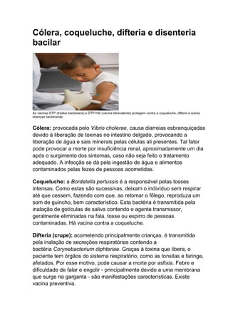 Cólera, coqueluche, difteria e disenteria
bacilar

As vacinas DTP (tríplice bacteriana) e DTP-Hib (vacina tetravalente) protegem contra a coqueluche, difteria e outras
doenças bacterianas.

Cólera: provocada pelo Vibrio cholerae, causa diarreias esbranquiçadas
devido à liberação de toxinas no intestino delgado, provocando a
liberação de água e sais minerais pelas células ali presentes. Tal fator
pode provocar a morte por insuficiência renal, aproximadamente um dia
após o surgimento dos sintomas, caso não seja feito o tratamento
adequado. A infecção se dá pela ingestão de água e alimentos
contaminados pelas fezes de pessoas acometidas.
Coqueluche: a Bordetella pertussis é a responsável pelas tosses
intensas. Como estas são sucessivas, deixam o indivíduo sem respirar
até que cessem, fazendo com que, ao retomar o fôlego, reproduza um
som de guincho, bem característico. Esta bactéria é transmitida pela
inalação de gotículas de saliva contendo o agente transmissor,
geralmente eliminadas na fala, tosse ou espirro de pessoas
contaminadas. Há vacina contra a coqueluche.
Difteria (crupe): acometendo principalmente crianças, é transmitida
pela inalação de secreções respiratórias contendo a
bactéria Corynebacterium diphteriae. Graças à toxina que libera, o
paciente tem órgãos do sistema respiratório, como as tonsilas e faringe,
afetados. Por esse motivo, pode causar a morte por asfixia. Febre e
dificuldade de falar e engolir - principalmente devido a uma membrana
que surge na garganta - são manifestações características. Existe
vacina preventiva.

 