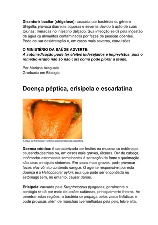Disenteria bacilar (shigelose): causada por bactérias do gênero
Shigella, provoca diarreias aquosas e severas devido à ação de suas
toxinas, liberadas no intestino delgado. Sua infecção se dá pela ingestão
de água ou alimentos contaminados por fezes de pessoas doentes.
Pode causar desidratação e, em casos mais severos, convulsões.
O MINISTÉRIO DA SAÚDE ADVERTE:
A automedicação pode ter efeitos indesejados e imprevistos, pois o
remédio errado não só não cura como pode piorar a saúde.
Por Mariana Araguaia
Graduada em Biologia

Doença péptica, erisipela e escarlatina

“Língua de framboesa”: sintoma característico da escarlatina.

Doença péptica: é caracterizada por lesões na mucosa do estômago,
causando gastrites ou, em casos mais graves, úlceras. Dor de cabeça,
incômodos estomacais semelhantes à sensação de fome e queimação
são seus principais sintomas. Em casos mais graves, pode provocar
fezes e/ou vômito contendo sangue. O agente responsável por esta
doença é a Helicobacter pylori, esta que pode ser encontrada no
estômago sem, no entanto, causar danos.
Erisipela: causada pela Streptococcus pyogenes, geralmente o
contágio se dá por meio de lesões cutâneas, principalmente frieiras. Ao
penetrar estas regiões, a bactéria se propaga pelos vasos linfáticos e
pode provocar, além de manchas avermelhadas pela pele, febre alta,

 