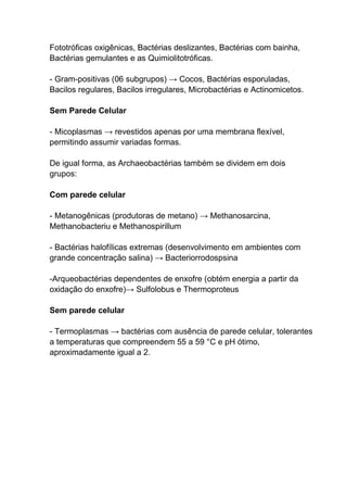Fototróficas oxigênicas, Bactérias deslizantes, Bactérias com bainha,
Bactérias gemulantes e as Quimiolitotróficas.
- Gram-positivas (06 subgrupos) → Cocos, Bactérias esporuladas,
Bacilos regulares, Bacilos irregulares, Microbactérias e Actinomicetos.
Sem Parede Celular
- Micoplasmas → revestidos apenas por uma membrana flexível,
permitindo assumir variadas formas.
De igual forma, as Archaeobactérias também se dividem em dois
grupos:
Com parede celular
- Metanogênicas (produtoras de metano) → Methanosarcina,
Methanobacteriu e Methanospirillum
- Bactérias halofílicas extremas (desenvolvimento em ambientes com
grande concentração salina) → Bacteriorrodospsina
-Arqueobactérias dependentes de enxofre (obtém energia a partir da
oxidação do enxofre)→ Sulfolobus e Thermoproteus
Sem parede celular
- Termoplasmas → bactérias com ausência de parede celular, tolerantes
a temperaturas que compreendem 55 a 59 °C e pH ótimo,
aproximadamente igual a 2.

 