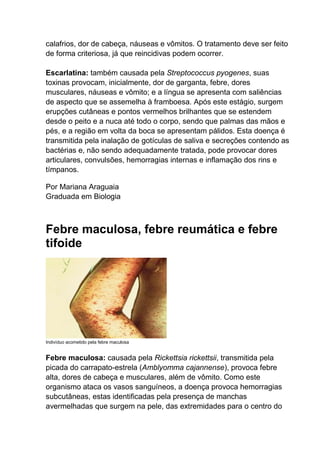 calafrios, dor de cabeça, náuseas e vômitos. O tratamento deve ser feito
de forma criteriosa, já que reincidivas podem ocorrer.
Escarlatina: também causada pela Streptococcus pyogenes, suas
toxinas provocam, inicialmente, dor de garganta, febre, dores
musculares, náuseas e vômito; e a língua se apresenta com saliências
de aspecto que se assemelha à framboesa. Após este estágio, surgem
erupções cutâneas e pontos vermelhos brilhantes que se estendem
desde o peito e a nuca até todo o corpo, sendo que palmas das mãos e
pés, e a região em volta da boca se apresentam pálidos. Esta doença é
transmitida pela inalação de gotículas de saliva e secreções contendo as
bactérias e, não sendo adequadamente tratada, pode provocar dores
articulares, convulsões, hemorragias internas e inflamação dos rins e
tímpanos.
Por Mariana Araguaia
Graduada em Biologia

Febre maculosa, febre reumática e febre
tifoide

Indivíduo acometido pela febre maculosa

Febre maculosa: causada pela Rickettsia rickettsii, transmitida pela
picada do carrapato-estrela (Amblyomma cajannense), provoca febre
alta, dores de cabeça e musculares, além de vômito. Como este
organismo ataca os vasos sanguíneos, a doença provoca hemorragias
subcutâneas, estas identificadas pela presença de manchas
avermelhadas que surgem na pele, das extremidades para o centro do

 