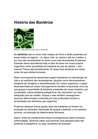 História das Bactérias

Bactérias – essenciais para nossa vida e a do planeta!

As bactérias são os seres mais antigos da Terra e estão presentes em
quase todos os lugares – ar, água, solo, ar, poeira e até em vulcões; e
por isso são consideradas os seres vivos mais abundantes do planeta.
Exemplo dessa abundância está no fato de haver em nosso próprio
organismo maior quantidade de bactérias do que de células... Isso
mesmo! Temos aproximadamente 10 vezes mais bactérias em nosso
corpo do que células humanas.
Estes microrganismos apresentam papel importante na manutenção da
vida e do equilíbrio dos ecossistemas, atuando como decompositores
fixadores de nitrogênio e desnitrificantes. Em nosso organismo, o papel
desempenhado por estes microrganismos também é essencial, uma vez
que graças à quantidade de bactérias presentes em nosso intestino, por
competição, outras bactérias patogênicas não encontram um meio
adequado para se instalar. Graças a elas também conseguimos
absorver determinados nutrientes por elas produzidos durante a
fermentação dos alimentos que ingerimos.
Podemos destacar outros papéis úteis das bactérias ao homem na
produção de alimentos, fabricação de queijos e bebidas, e na indústria
química, na produção de determinados fármacos.
Assim, antes de condenarmos esses microrganismos pelas inúmeras
enfermidades, devemos saber que somente uma pequena parte das
bactérias é patogênica, ou seja, causadora de doenças.

 