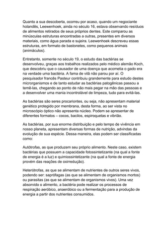Quanto a sua descoberta, ocorreu por acaso, quando um negociante
holandês, Leewenhoek, ainda no século 16, estava observando resíduos
de alimentos retirados de seus próprios dentes. Este comparou as
minúsculas estruturas encontradas a outras, presentes em diversos
materiais, como água parada e sujeira. Leewenhoek descreveu essas
estruturas, em formato de bastonetes, como pequenos animais
(animáculos).
Entretanto, somente no século 19, o estudo das bactérias se
desenvolveu, graças aos trabalhos realizados pelo médico alemão Koch,
que descobriu que o causador de uma doença que acometia o gado era
na verdade uma bactéria. A fama de vilã não parou por aí. O
pesquisador francês Pasteur contribuiu grandemente para estudo destes
microrganismos e de tanto estudar as bactérias patogênicas passou a
temê-las, chegando ao ponto de não mais pegar na mão das pessoas e
a desenvolver uma mania incontrolável de limpeza, tudo para evitá-las.
As bactérias são seres procariontes, ou seja, não apresentam material
genético protegido por membrana, desta forma, ao ser vista no
microscópio óptico não apresenta núcleo. Podem se apresentar de
diferentes formatos – cocos, bacilos, espiroquetas e vibrião.
As bactérias, por sua enorme distribuição e pelo tempo de vivência em
nosso planeta, apresentam diversas formas de nutrição, advindas da
evolução de sua espécie. Dessa maneira, elas podem ser classificadas
como:
Autótrofas, as que produzem seu próprio alimento. Neste caso, existem
bactérias que possuem a capacidade fotossintetizante (na qual a fonte
de energia é a luz) e quimiossintetizante (na qual a fonte de energia
provém das reações de oxirredução).
Heterótrofas, as que se alimentam de nutrientes de outros seres vivos,
podendo ser: saprófagas (as que se alimentam de organismos mortos)
ou parasitas (as que se alimentam de organismos vivos). Uma vez
absorvido o alimento, a bactéria pode realizar os processos de
respiração aeróbico, anaeróbico ou a fermentação para a produção de
energia a partir dos nutrientes consumidos.

 