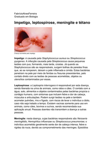 FabrícioAlvesFerreira
Graduado em Biologia

Impetigo, leptospirose, meningite e tétano

Criança acometida pelo impetigo

Impetigo: é causada pela Staphylococcus aureus ou Streptococcus
pyogenes. A infecção causada pela Streptococcus causa pequenas
lesões com pus, formando, mais tarde, crostas. Já quando as
Staphylococcus são as responsáveis, surgem bolhas de paredes finas
que, ao se romperem, deixam a pele inflamada e úmida. Estas bactérias
penetram na pele por meio de feridas ou fissuras preexistentes, pelo
contato direto com as lesões de pessoas acometidas, objetos ou
utensílios contaminados por essas.
Leptospirose: a Leptospira interrogans é responsável por esta doença,
sendo liberada na urina de animais, como ratos e cães. O contato com a
água, solo, alimentos e objetos contaminados pelas bactérias propicia o
contágio humano, com sintomas que incluem febre e dor de cabeça,
músculos e articulações. Podem surgir lesões na pele e também
acometer pulmões, rins e fígado, com riscos de levar o indivíduo a óbito,
caso não seja tratado a tempo. Existem vacinas somente para uso em
animais, como cães, bovinos e suínos, sendo recomendada sua
aplicação anual. Pessoas doentes não transmitem a doença a outras
pessoas.
Meningite: nesta doença, cujas bactérias responsáveis são Neisseria
meningitidis, Hemophilus influenzae ou Streptococcus pneumoniae; o
indivíduo acometido geralmente sente dor de cabeça intensa, febre e
rigidez da nuca, devido ao comprometimento das meninges. Episódios

 