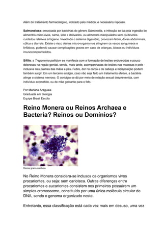 Além do tratamento farmacológico, indicado pelo médico, é necessário repouso.
Salmonelose: provocada por bactérias do gênero Salmonella, a infecção se dá pela ingestão de
alimentos como ovos, carne, leite e derivados, ou alimentos manipulados sem os devidos
cuidados relativos à higiene. Invadindo o sistema digestório, provocam febre, dores abdominais,
cólica e diarreia. Existe o risco destes micro-organismos atingirem os vasos sanguíneos e
linfáticos, podendo causar complicações graves em caso de crianças, idosos ou indivíduos
imunocomprometidos.
Sífilis: a Treponema pallidum se manifesta com a formação de lesões endurecidas e pouco
dolorosas na região genital, sendo, mais tarde, acompanhadas de lesões nas mucosas e pele inclusive nas palmas das mãos e pés. Febre, dor no corpo e de cabeça e indisposição podem
também surgir. Em um terceiro estágio, caso não seja feito um tratamento efetivo, a bactéria
atinge o sistema nervoso. O contágio se dá por meio de relação sexual desprevenida, com
indivíduo acometido, ou de mãe gestante para o feto.
Por Mariana Araguaia
Graduada em Biologia
Equipe Brasil Escola

Reino Monera ou Reinos Archaea e
Bacteria? Reinos ou Domínios?

Cocos gram-positivos

No Reino Monera considera-se inclusos os organismos vivos
procariontes, ou seja: sem carioteca. Outras diferenças entre
procariontes e eucariontes consistem nos primeiros possuírem um
simples cromossomo, constituído por uma única molécula circular de
DNA, sendo o genoma organizado neste.
Entretanto, essa classificação está cada vez mais em desuso, uma vez

 