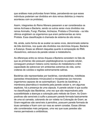 que análises mais profundas foram feitas, percebendo-se que esses
indivíduos poderiam ser divididos em dois reinos distintos (o mesmo
aconteceu com os protistas).
Assim, integrantes do Reino Monera passaram a ser considerados os
reinos Archaea e Bacteria, sendo os outros seres vivos divididos nos
reinos Animalis, Fungi, Plantae, Archezoa, Protista e Chromista – os três
últimos englobam os organismos que eram pertencentes ao reino
Protista. Essa classificação é chamada de sistema de oito reinos.
Há, ainda, outra forma de se avaliar os seres vivos, denominado sistema
de três domínios, nos quais são divididos nos domínios Arquea, Bacteria
e Eukarya. Esses se diferem daqueles quanto à composição do RNA
ribossômico, estrutura da parede celular e metabolismo.
As diferenças entre os reinos Arquea e Bacteria consistem no fato de
que as primeiras não possuem peptideoglicanos na parede celular,
conseguem produzir metano como resíduo do metabolismo e têm
capacidade de sobreviver em ambientes extremos de vida, como
crateras de vulcões e regiões extremamente salinas.
Bactérias são representadas por bactérias, cianobactérias, rickéttsias
(parasitas intracelulares minúsculos!) e micoplasmas (os menores
organismos capazes de se autorreplicar). Quanto às bactérias, a
membrana plasmática é recoberta pela parede celular e, em algumas
espécies, há a presença de uma cápsula. A parede celular é que auxilia
na classificação das Bactérias, uma vez que são responsáveis pela
suscetibilidade a doenças e coloração pelo método de Gram. As Grampositivas são sensíveis à sulfa e possuem parede formada basicamente
de uma só camada, colorando de cor violeta na Coloração de Gram; as
Gram-negativas são sensíveis à penicilina, possuem parede formada de
duas camadas e ficam com cor rosa ao serem coradas. Essas últimas
são consideradas mais perigosas, uma vez que suas paredes são
menos permeáveis a antibióticos.

 