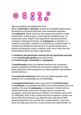 Algumas bactérias (principalmente as do
gênero Clostridium e Bacillus), quando em condições desfavoráveis,
desidratam-se formando estruturas muito resistentes chamadas
de endósporos. Essas estruturas são capazes de resistirem a altas
temperaturas, à falta de água e até à ação de substâncias que, na
maioria das vezes, matam micro-organismos. Quando encontram
condições ambientais favoráveis, os endósporos se reidratam e a
bactéria se reconstitui, voltando a se reproduzir por divisão binária. O
combate aos endósporos bacterianos é um grande desafio para a
indústria de alimentos e para a medicina, pois, como vimos, eles são
extremamente difíceis de serem exterminados.
As bactérias não apresentam nenhum tipo de reprodução sexuada,
e sim recombinação genética que pode ocorrer
por transformação, transdução ou conjugação.
A transformação ocorre com algumas bactérias que conseguem
absorver fragmentos de DNA que se encontram dispersos no meio.
Esses fragmentos são incorporados ao material genético das bactérias
transformando-as.
Na transdução bacteriana ocorre troca de material genético entre
bactérias com a participação de um bacteriófago.
A conjugação bacteriana, assim como ocorre na transformação e
na transdução, é a passagem de DNA de uma célula doadora para uma
receptora. No caso da conjugação, é necessário o contato entre as
células bacterianas, sendo que a doadora possui um plasmídio
conjugativo, que possui genes que codificam, por exemplo, para o pili F
(F= fertilidade). Este se liga a célula bacteriana receptora e recebe uma
fita do Plasmídio (lembre-se que plasmídio são moléculas de DNA
extracromossomal). Como as fitas são complementares, a que ficou
serve de molde para outra fita e a que foi para outra célula também. A

 