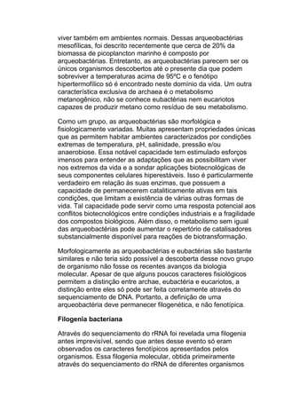 viver também em ambientes normais. Dessas arqueobactérias
mesofílicas, foi descrito recentemente que cerca de 20% da
biomassa de picoplancton marinho é composto por
arqueobactérias. Entretanto, as arqueobactérias parecem ser os
únicos organismos descobertos até o presente dia que podem
sobreviver a temperaturas acima de 95ºC e o fenótipo
hipertermofílico só é encontrado neste domínio da vida. Um outra
característica exclusiva de archaea é o metabolismo
metanogênico, não se conhece eubactérias nem eucariotos
capazes de produzir metano como resíduo de seu metabolismo.
Como um grupo, as arqueobactérias são morfológica e
fisiologicamente variadas. Muitas apresentam propriedades únicas
que as permitem habitar ambientes caracterizados por condições
extremas de temperatura, pH, salinidade, pressão e/ou
anaerobiose. Essa notável capacidade tem estimulado esforços
imensos para entender as adaptações que as possibilitam viver
nos extremos da vida e a sondar aplicações biotecnológicas de
seus componentes celulares hiperestáveis. Isso é particularmente
verdadeiro em relação às suas enzimas, que possuem a
capacidade de permanecerem cataliticamente ativas em tais
condições, que limitam a existência de várias outras formas de
vida. Tal capacidade pode servir como uma resposta potencial aos
conflitos biotecnológicos entre condições industriais e a fragilidade
dos compostos biológicos. Além disso, o metabolismo sem igual
das arqueobactérias pode aumentar o repertório de catalisadores
substancialmente disponível para reações de biotransformação.
Morfologicamente as arqueobactérias e eubactérias são bastante
similares e não teria sido possível a descoberta desse novo grupo
de organismo não fosse os recentes avanços da biologia
molecular. Apesar de que alguns poucos caracteres fisiológicos
permitem a distinção entre archae, eubactéria e eucariotos, a
distinção entre eles só pode ser feita corretamente através do
sequenciamento de DNA. Portanto, a definição de uma
arqueobactéria deve permanecer filogenética, e não fenotípica.
Filogenia bacteriana
Através do sequenciamento do rRNA foi revelada uma filogenia
antes imprevisível, sendo que antes desse evento só eram
observados os caracteres fenotípicos apresentados pelos
organismos. Essa filogenia molecular, obtida primeiramente
através do sequenciamento do rRNA de diferentes organismos

 