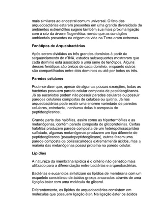 mais similares ao ancestral comum universal. O fato das
arqueobactérias estarem presentes em uma grande diversidade de
ambientes extremófilos sugere também sua mais próxima ligação
com a raiz da árvore filogenética, sendo que as condições
ambientais presentes na origem da vida na Terra eram extremas.
Fenótipos de Arqueobactérias
Após serem divididos os três grandes domínios à partir do
sequenciamento do rRNA, estudos subsequentes mostraram que
cada domínio está associado a uma série de fenótipos. Alguns
desses fenótipos são únicos de cada domínio, enquanto outros
são compartilhados entre dois domínios ou até por todos os três.
Paredes celulares
Pode-se dizer que, apesar de algumas poucas exceções, todas as
bactérias possuem parede celular composta de peptideoglicanos.
Já os eucariotos podem não possuir paredes celulares ou possuir
paredes celulares compostas de celulose ou quitina. Já nas
arqueobactérias pode existir uma enorme variedade de paredes
celulares, entretanto, nenhuma delas é composta de
peptideoglicanos.
Grande parte das halófilas, assim como as hipertermófilas e as
metanógenas, contém parede composta de glicoproteínas. Certas
halófilas produzem parede composta de um heteropolissacarídeo
sulfatado, algumas metanógenas produzem um tipo diferente de
peptideoglicanos (pseudopeptideoglicano), outras fazem uma
parede composta de polissacarídeos extremamente ácidos, mas a
maioria das metanógenas possui proteína na parede celular.
Lipídios
A natureza da membrana lipídica é o critério não genético mais
utilizado para a diferenciação entre bactérias e arqueobactérias.
Bactérias e eucariotos sintetizam os lipídios de membrana com um
esqueleto consistindo de ácidos graxos ancorados através de uma
ligação éster com uma molécula de glicerol.
Diferentemente, os lípides de arqueobactérias consistem em
moléculas que possuem ligação éter. Na ligação éster os ácidos

 