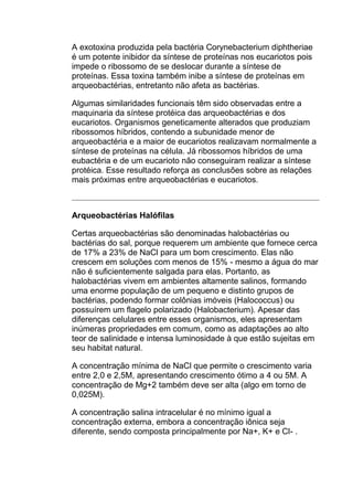 A exotoxina produzida pela bactéria Corynebacterium diphtheriae
é um potente inibidor da síntese de proteínas nos eucariotos pois
impede o ribossomo de se deslocar durante a síntese de
proteínas. Essa toxina também inibe a síntese de proteínas em
arqueobactérias, entretanto não afeta as bactérias.
Algumas similaridades funcionais têm sido observadas entre a
maquinaria da síntese protéica das arqueobactérias e dos
eucariotos. Organismos geneticamente alterados que produziam
ribossomos híbridos, contendo a subunidade menor de
arqueobactéria e a maior de eucariotos realizavam normalmente a
síntese de proteínas na célula. Já ribossomos híbridos de uma
eubactéria e de um eucarioto não conseguiram realizar a síntese
protéica. Esse resultado reforça as conclusões sobre as relações
mais próximas entre arqueobactérias e eucariotos.

Arqueobactérias Halófilas
Certas arqueobactérias são denominadas halobactérias ou
bactérias do sal, porque requerem um ambiente que fornece cerca
de 17% a 23% de NaCl para um bom crescimento. Elas não
crescem em soluções com menos de 15% - mesmo a água do mar
não é suficientemente salgada para elas. Portanto, as
halobactérias vivem em ambientes altamente salinos, formando
uma enorme população de um pequeno e distinto grupos de
bactérias, podendo formar colônias imóveis (Halococcus) ou
possuírem um flagelo polarizado (Halobacterium). Apesar das
diferenças celulares entre esses organismos, eles apresentam
inúmeras propriedades em comum, como as adaptações ao alto
teor de salinidade e intensa luminosidade à que estão sujeitas em
seu habitat natural.
A concentração mínima de NaCl que permite o crescimento varia
entre 2,0 e 2,5M, apresentando crescimento ótimo a 4 ou 5M. A
concentração de Mg+2 também deve ser alta (algo em torno de
0,025M).
A concentração salina intracelular é no mínimo igual a
concentração externa, embora a concentração iônica seja
diferente, sendo composta principalmente por Na+, K+ e Cl- .

 