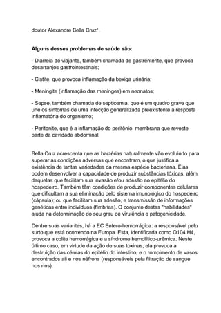 doutor Alexandre Bella Cruz1.

Alguns desses problemas de saúde são:
- Diarreia do viajante, também chamada de gastrenterite, que provoca
desarranjos gastrointestinais;
- Cistite, que provoca inflamação da bexiga urinária;
- Meningite (inflamação das meninges) em neonatos;
- Sepse, também chamada de septicemia, que é um quadro grave que
une os sintomas de uma infecção generalizada preexistente à resposta
inflamatória do organismo;
- Peritonite, que é a inflamação do peritônio: membrana que reveste
parte da cavidade abdominal.

Bella Cruz acrescenta que as bactérias naturalmente vão evoluindo para
superar as condições adversas que encontram, o que justifica a
existência de tantas variedades da mesma espécie bacteriana. Elas
podem desenvolver a capacidade de produzir substâncias tóxicas, além
daquelas que facilitam sua invasão e/ou adesão ao epitélio do
hospedeiro. Também têm condições de produzir componentes celulares
que dificultam a sua eliminação pelo sistema imunológico do hospedeiro
(cápsula); ou que facilitam sua adesão, e transmissão de informações
genéticas entre indivíduos (fímbrias). O conjunto destas "habilidades"
ajuda na determinação do seu grau de virulência e patogenicidade.
Dentre suas variantes, há a EC Entero-hemorrágica: a responsável pelo
surto que está ocorrendo na Europa. Esta, identificada como O104:H4,
provoca a colite hemorrágica e a síndrome hemolítico-urêmica. Neste
último caso, em virtude da ação de suas toxinas, ela provoca a
destruição das células do epitélio do intestino, e o rompimento de vasos
encontrados ali e nos néfrons (responsáveis pela filtração de sangue
nos rins).

 